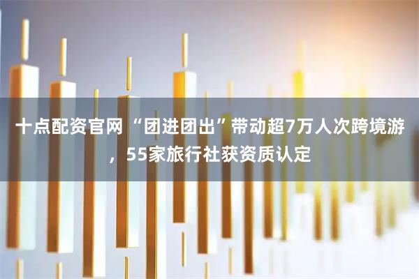 十点配资官网 “团进团出”带动超7万人次跨境游，55家旅行社获资质认定