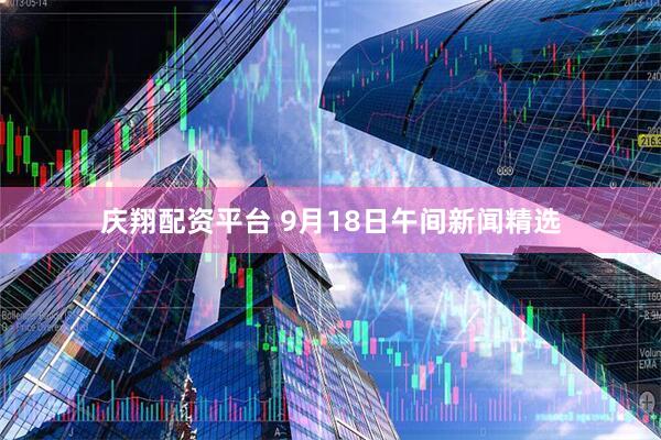 庆翔配资平台 9月18日午间新闻精选