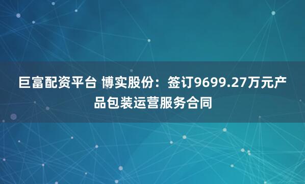 巨富配资平台 博实股份：签订9699.27万元产品包装运营服务合同