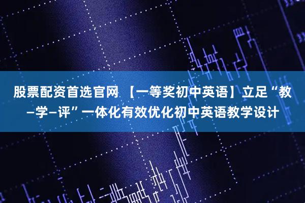 股票配资首选官网 【一等奖初中英语】立足“教—学—评”一体化有效优化初中英语教学设计