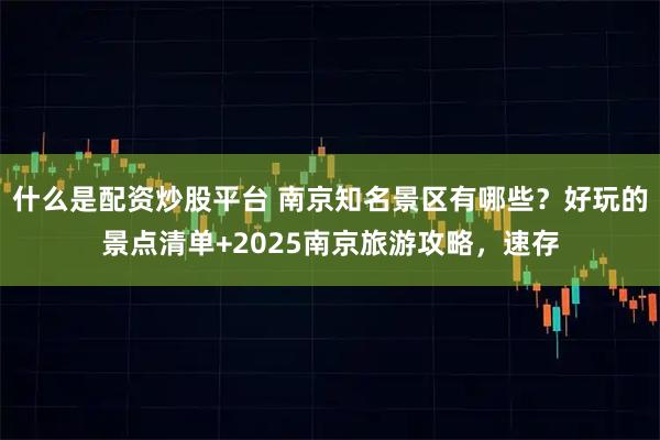 什么是配资炒股平台 南京知名景区有哪些？好玩的景点清单+2025南京旅游攻略，速存