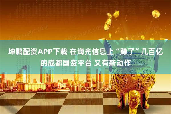 坤鹏配资APP下载 在海光信息上“赚了”几百亿的成都国资平台 又有新动作