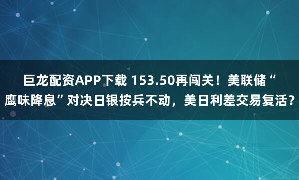 巨龙配资APP下载 153.50再闯关!美联储“鹰味降息”对决日银按兵不动,美日利差交易复活?