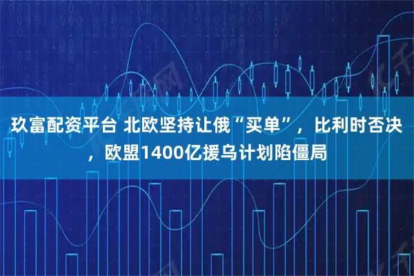 玖富配资平台 北欧坚持让俄“买单”，比利时否决，欧盟1400亿援乌计划陷僵局