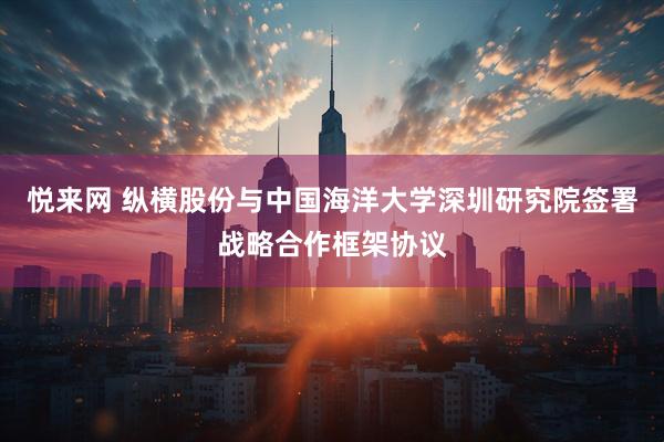 悦来网 纵横股份与中国海洋大学深圳研究院签署战略合作框架协议