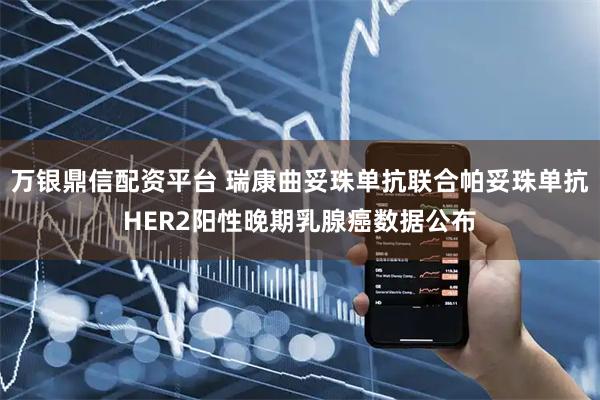 万银鼎信配资平台 瑞康曲妥珠单抗联合帕妥珠单抗HER2阳性晚期乳腺癌数据公布