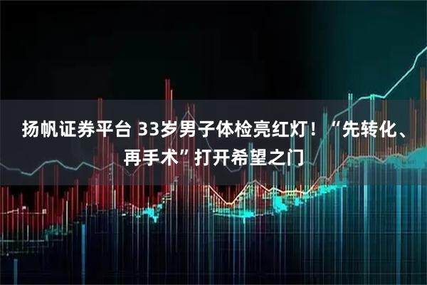 扬帆证券平台 33岁男子体检亮红灯！“先转化、再手术”打开希望之门