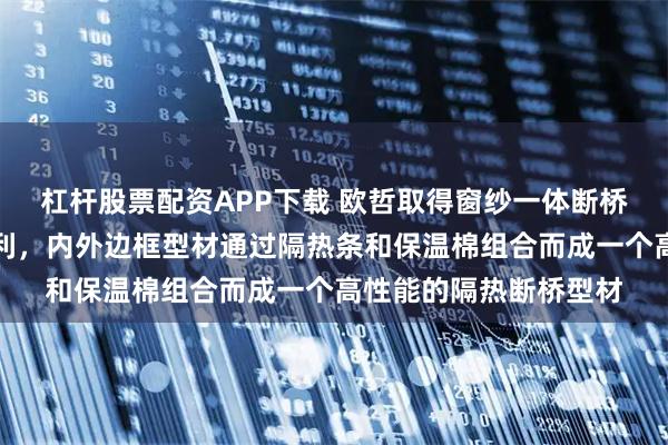杠杆股票配资APP下载 欧哲取得窗纱一体断桥平开门下门槛结构专利，内外边框型材通过隔热条和保温棉组合而成一个高性能的隔热断桥型材