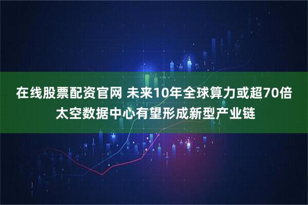 在线股票配资官网 未来10年全球算力或超70倍 太空数据中心有望形成新型产业链