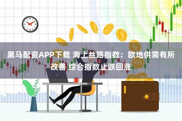 黑马配资APP下载 海上丝路指数：欧地供需有所改善 综合指数止跌回涨