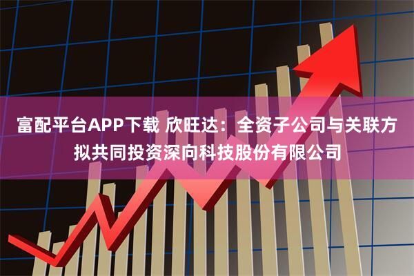 富配平台APP下载 欣旺达：全资子公司与关联方拟共同投资深向科技股份有限公司