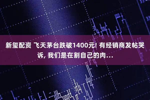 新玺配资 飞天茅台跌破1400元! 有经销商发帖哭诉, 我们是在割自己的肉…