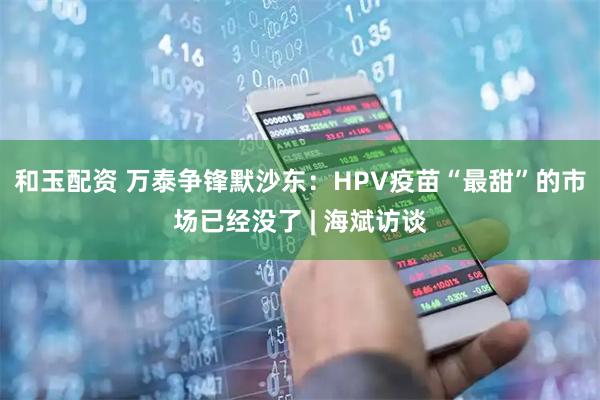 和玉配资 万泰争锋默沙东:HPV疫苗“最甜”的市场已经没了 | 海斌访谈