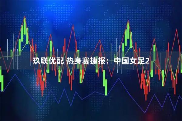 玖联优配 热身赛捷报：中国女足2