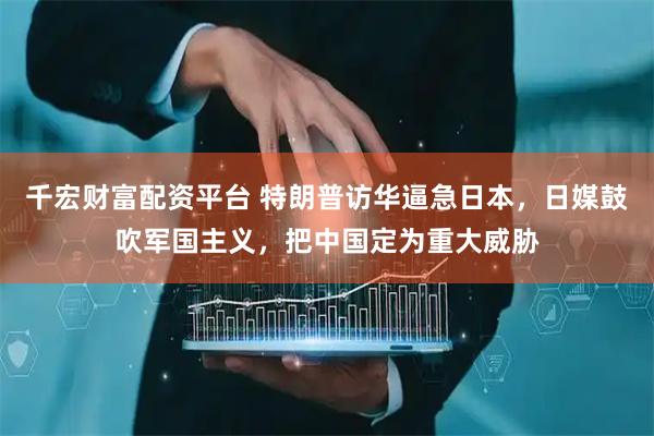 千宏财富配资平台 特朗普访华逼急日本，日媒鼓吹军国主义，把中国定为重大威胁