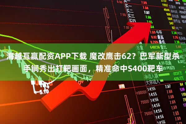 海越互赢配资APP下载 魔改鹰击62？巴军新型杀手锏秀出打靶画面，精准命中S400靶车
