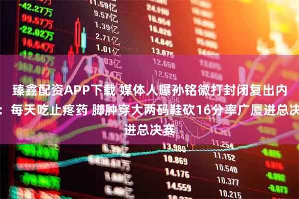 臻鑫配资APP下载 媒体人曝孙铭徽打封闭复出内幕：每天吃止疼药 脚肿穿大两码鞋砍16分率广厦进总决赛
