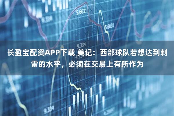 长盈宝配资APP下载 美记：西部球队若想达到刺雷的水平，必须在交易上有所作为