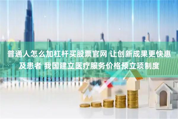 普通人怎么加杠杆买股票官网 让创新成果更快惠及患者 我国建立医疗服务价格预立项制度